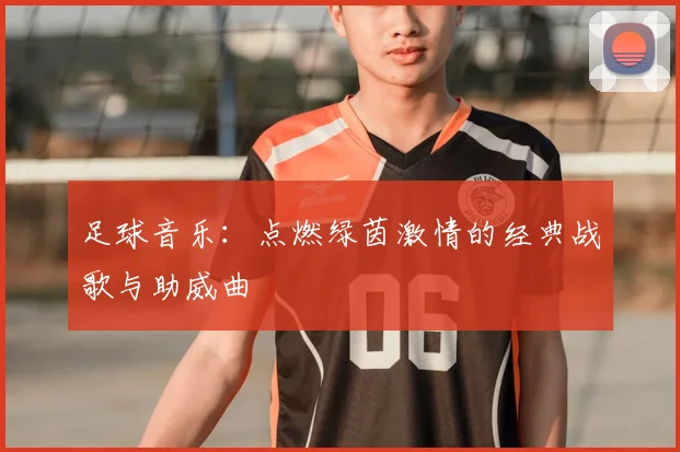 足球音乐：点燃绿茵激情的经典战歌与助威曲