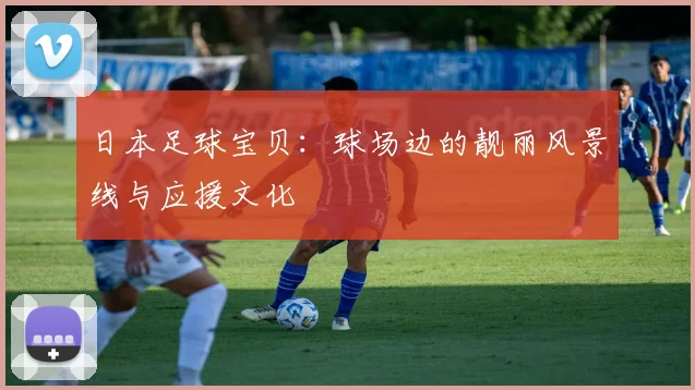 日本足球宝贝：球场边的靓丽风景线与应援文化