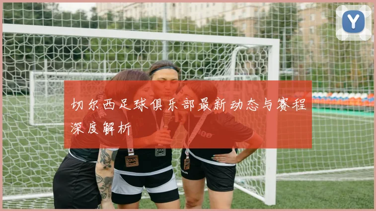 切尔西足球俱乐部最新动态与赛程深度解析