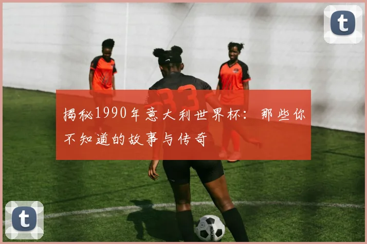 揭秘1990年意大利世界杯：那些你不知道的故事与传奇