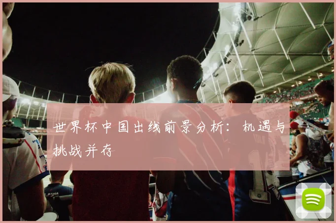世界杯中国出线前景分析：机遇与挑战并存