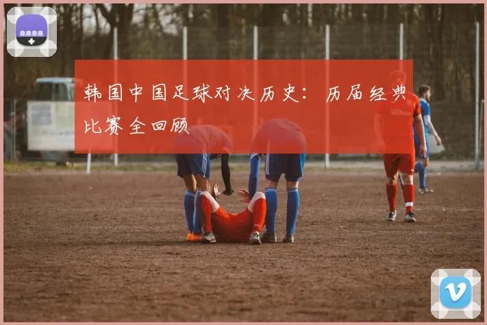 韩国中国足球对决历史：历届经典比赛全回顾