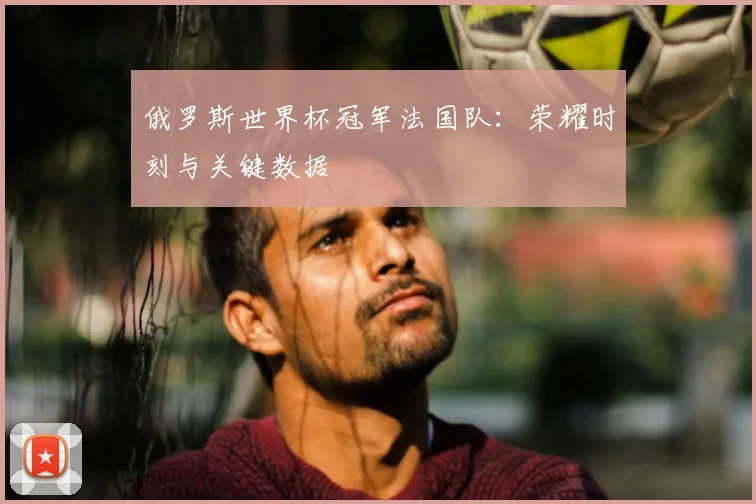 俄罗斯世界杯冠军法国队：荣耀时刻与关键数据