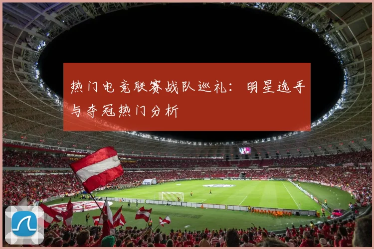 热门电竞联赛战队巡礼：明星选手与夺冠热门分析