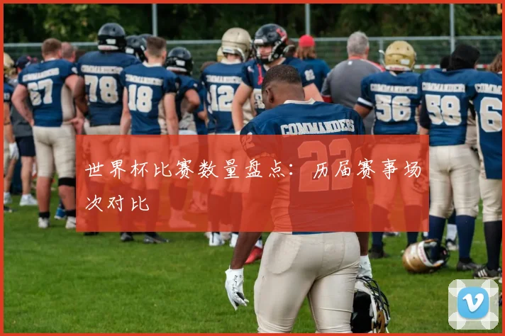 世界杯比赛数量盘点：历届赛事场次对比