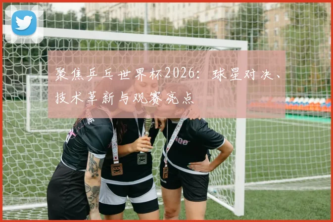 聚焦乒乓世界杯2026：球星对决、技术革新与观赛亮点
