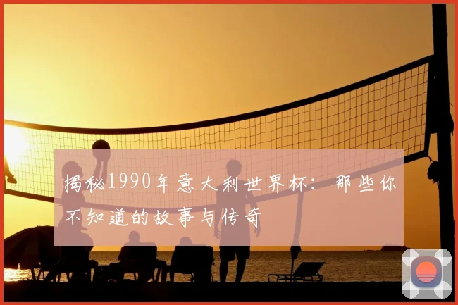 揭秘1990年意大利世界杯：那些你不知道的故事与传奇